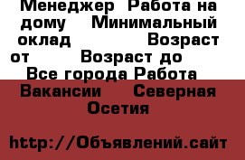 Менеджер. Работа на дому. › Минимальный оклад ­ 30 000 › Возраст от ­ 25 › Возраст до ­ 35 - Все города Работа » Вакансии   . Северная Осетия